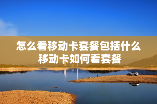怎么看移动卡套餐包括什么 移动卡如何看套餐