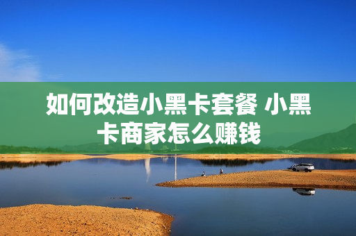 如何改造小黑卡套餐 小黑卡商家怎么赚钱