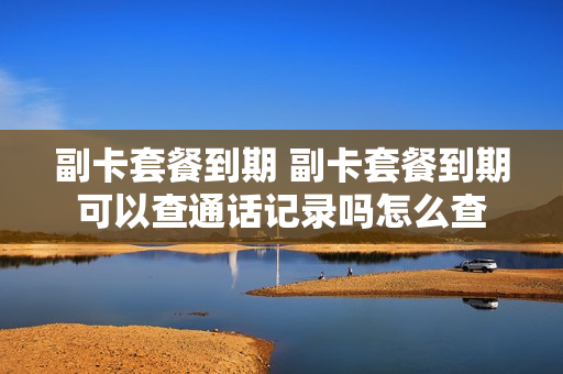 副卡套餐到期 副卡套餐到期可以查通话记录吗怎么查