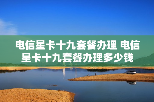 电信星卡十九套餐办理 电信星卡十九套餐办理多少钱
