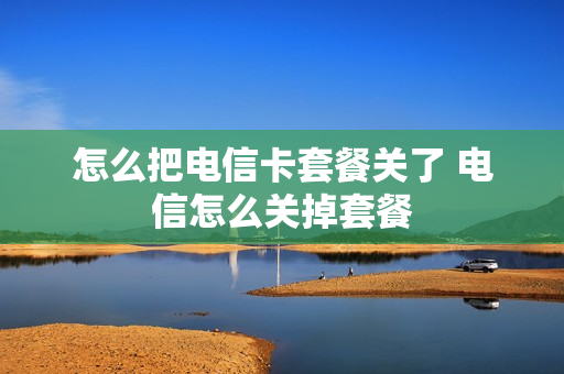 怎么把电信卡套餐关了 电信怎么关掉套餐