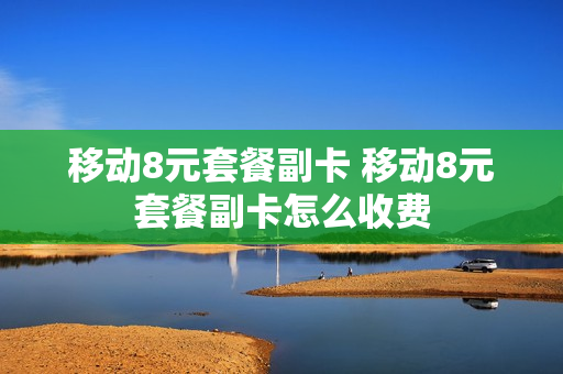 移动8元套餐副卡 移动8元套餐副卡怎么收费