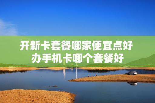 开新卡套餐哪家便宜点好 办手机卡哪个套餐好