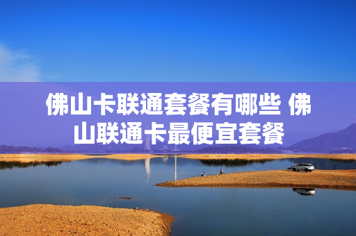 佛山卡联通套餐有哪些 佛山联通卡最便宜套餐