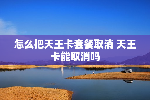 怎么把天王卡套餐取消 天王卡能取消吗