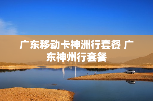 广东移动卡神洲行套餐 广东神州行套餐