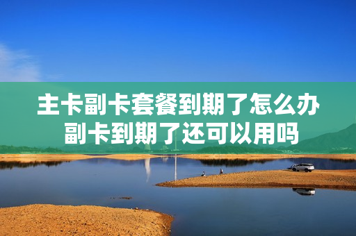 主卡副卡套餐到期了怎么办 副卡到期了还可以用吗