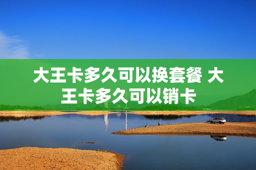 大王卡多久可以换套餐 大王卡多久可以销卡