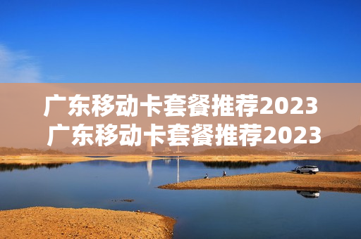 广东移动卡套餐推荐2023 广东移动卡套餐推荐2023