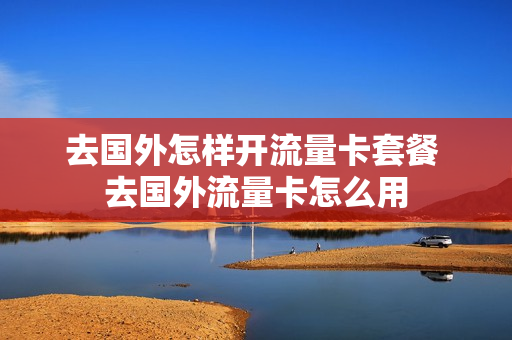 去国外怎样开流量卡套餐 去国外流量卡怎么用