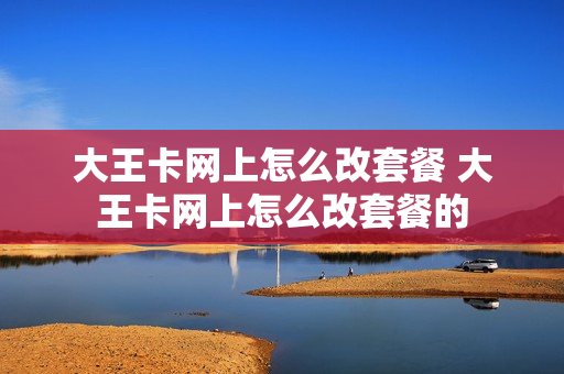 大王卡网上怎么改套餐 大王卡网上怎么改套餐的