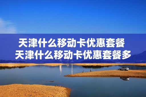 天津什么移动卡优惠套餐 天津什么移动卡优惠套餐多