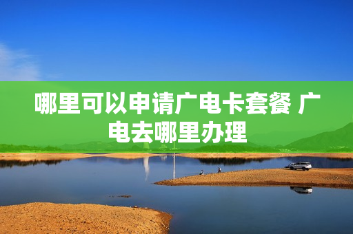 哪里可以申请广电卡套餐 广电去哪里办理