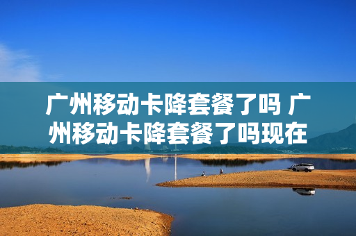 广州移动卡降套餐了吗 广州移动卡降套餐了吗现在