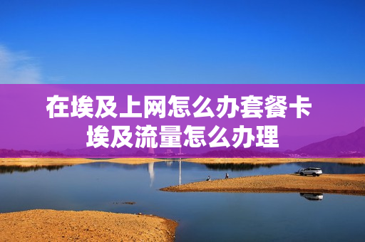在埃及上网怎么办套餐卡 埃及流量怎么办理