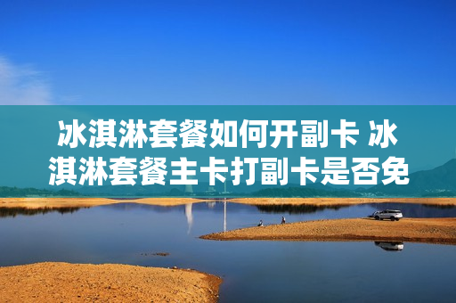 冰淇淋套餐如何开副卡 冰淇淋套餐主卡打副卡是否免费