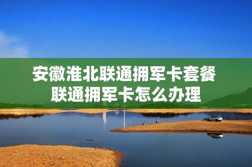 安徽淮北联通拥军卡套餐 联通拥军卡怎么办理