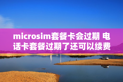 microsim套餐卡会过期 电话卡套餐过期了还可以续费吗