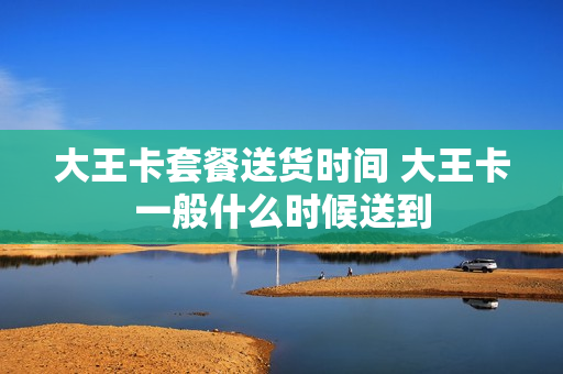 大王卡套餐送货时间 大王卡一般什么时候送到