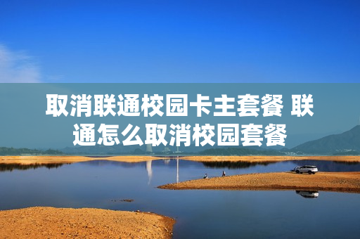 取消联通校园卡主套餐 联通怎么取消校园套餐