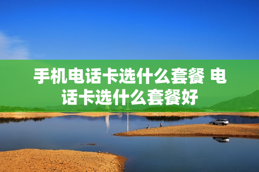 手机电话卡选什么套餐 电话卡选什么套餐好