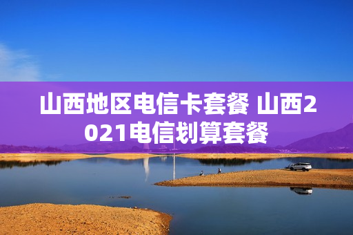 山西地区电信卡套餐 山西2021电信划算套餐