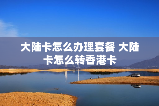 大陆卡怎么办理套餐 大陆卡怎么转香港卡