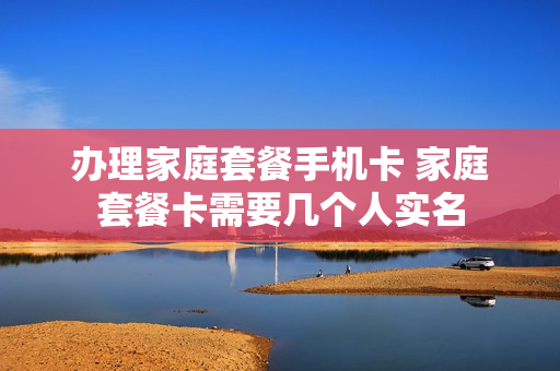 办理家庭套餐手机卡 家庭套餐卡需要几个人实名