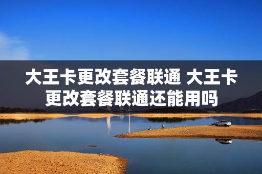 大王卡更改套餐联通 大王卡更改套餐联通还能用吗