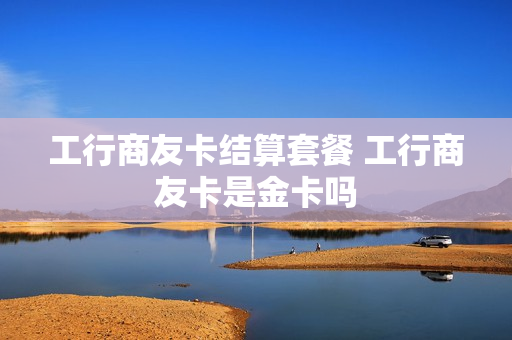 工行商友卡结算套餐 工行商友卡是金卡吗