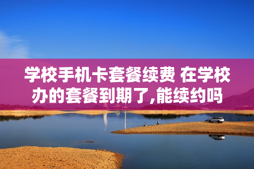 学校手机卡套餐续费 在学校办的套餐到期了,能续约吗