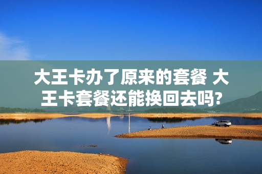 大王卡办了原来的套餐 大王卡套餐还能换回去吗?