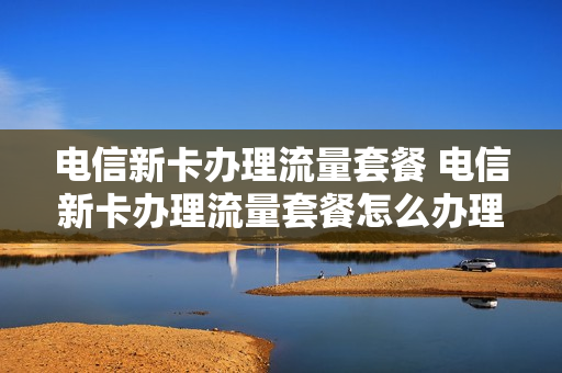 电信新卡办理流量套餐 电信新卡办理流量套餐怎么办理