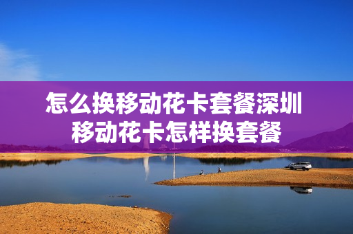 怎么换移动花卡套餐深圳 移动花卡怎样换套餐