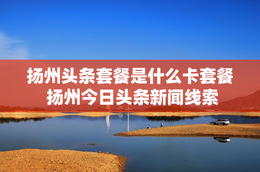 扬州头条套餐是什么卡套餐 扬州今日头条新闻线索
