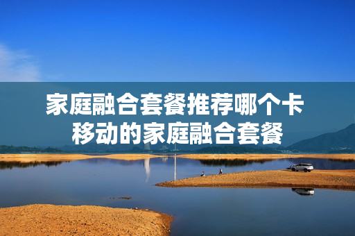 家庭融合套餐推荐哪个卡 移动的家庭融合套餐