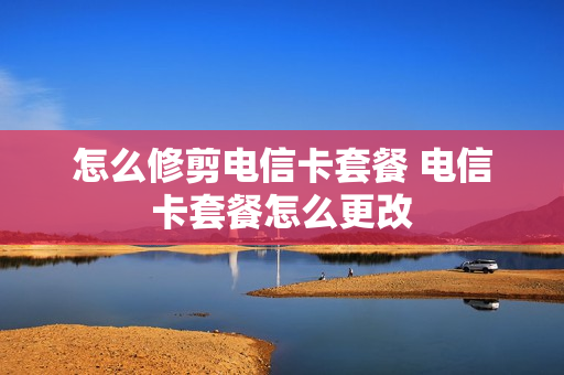 怎么修剪电信卡套餐 电信卡套餐怎么更改