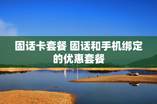 固话卡套餐 固话和手机绑定的优惠套餐
