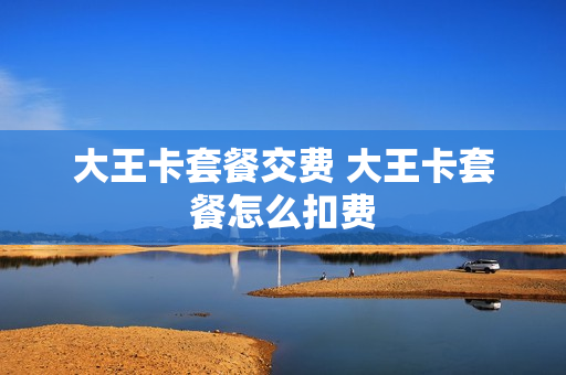大王卡套餐交费 大王卡套餐怎么扣费