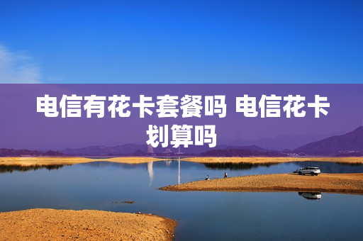 电信有花卡套餐吗 电信花卡划算吗