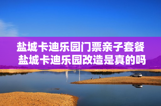盐城卡迪乐园门票亲子套餐 盐城卡迪乐园改造是真的吗
