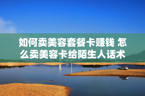如何卖美容套餐卡赚钱 怎么卖美容卡给陌生人话术