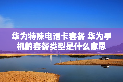 华为特殊电话卡套餐 华为手机的套餐类型是什么意思