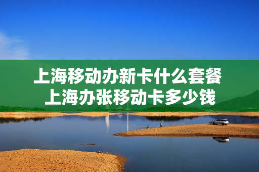 上海移动办新卡什么套餐 上海办张移动卡多少钱