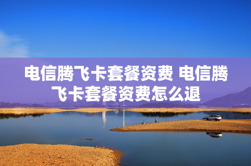 电信腾飞卡套餐资费 电信腾飞卡套餐资费怎么退
