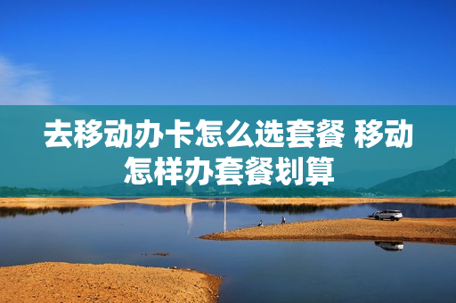 去移动办卡怎么选套餐 移动怎样办套餐划算