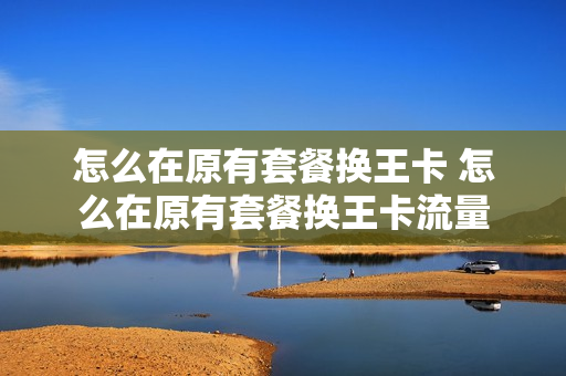怎么在原有套餐换王卡 怎么在原有套餐换王卡流量