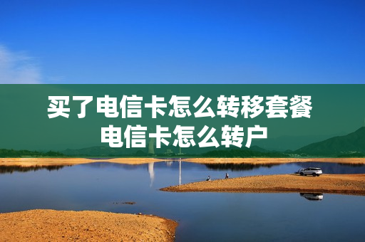 买了电信卡怎么转移套餐 电信卡怎么转户