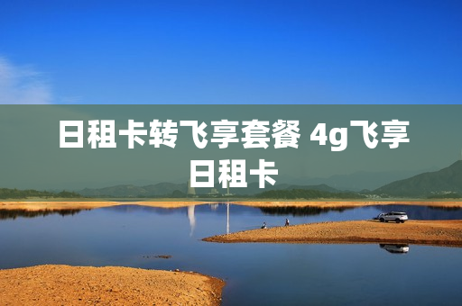 日租卡转飞享套餐 4g飞享日租卡