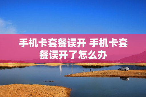 手机卡套餐误开 手机卡套餐误开了怎么办